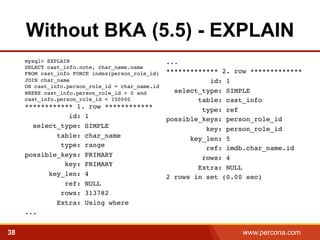 Without BKA (5.5) - EXPLAIN 
...! 
************* 2. row ************* id: 1! 
select_type: SIMPLE! 
table: cast_info! 
type: ref! 
possible_keys: person_role_id! 
key: person_role_id! 
key_len: 5! 
ref: imdb.char_name.id! 
rows: 4! 
Extra: NULL! 
2 rows in set (0.00 sec)! 
mysql> EXPLAIN 
SELECT cast_info.note, char_name.name 
FROM cast_info FORCE index(person_role_id) 
JOIN char_name 
ON cast_info.person_role_id = char_name.id 
WHERE cast_info.person_role_id > 0 and 
cast_info.person_role_id < 150000 
************ 1. row ************! 
id: 1! 
select_type: SIMPLE! 
table: char_name! 
type: range! 
possible_keys: PRIMARY! 
key: PRIMARY! 
key_len: 4! 
ref: NULL! 
rows: 313782! 
Extra: Using where! 
...! 
38 www.percona.com 
 