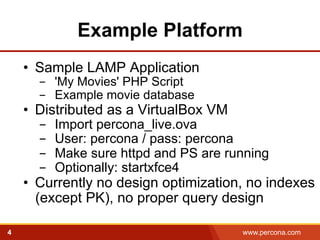 Example Platform 
• Sample LAMP Application 
- 'My Movies' PHP Script 
- Example movie database 
• Distributed as a VirtualBox VM 
- Import percona_live.ova 
- User: percona / pass: percona 
- Make sure httpd and PS are running 
- Optionally: startxfce4 
• Currently no design optimization, no indexes 
(except PK), no proper query design 
4 www.percona.com 
 