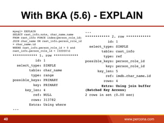 With BKA (5.6) - EXPLAIN 
...! 
************ 2. row ************! 
id: 1! 
select_type: SIMPLE! 
table: cast_info! 
type: ref! 
possible_keys: person_role_id! 
key: person_role_id! 
key_len: 5! 
ref: imdb.char_name.id! 
rows: 4! 
Extra: Using join buffer 
(Batched Key Access)! 
2 rows in set (0.00 sec)! 
mysql> EXPLAIN 
SELECT cast_info.note, char_name.name 
FROM cast_info FORCE index(person_role_id) 
JOIN char_name ON cast_info.person_role_id 
= char_name.id 
WHERE cast_info.person_role_id > 0 and 
cast_info.person_role_id < 150000G! 
************ 1. row ************! 
id: 1! 
select_type: SIMPLE! 
table: char_name! 
type: range! 
possible_keys: PRIMARY! 
key: PRIMARY! 
key_len: 4! 
ref: NULL! 
rows: 313782! 
Extra: Using where 
...! 
40 www.percona.com 
 