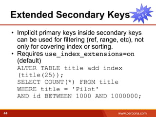 Extended Secondary Keys 
• Implicit primary keys inside secondary keys 
can be used for filtering (ref, range, etc), not 
only for covering index or sorting. 
• Requires use_index_extensions=on 
(default) 
ALTER TABLE title add index 
(title(25)); 
SELECT COUNT(*) FROM title 
WHERE title = 'Pilot' 
AND id BETWEEN 1000 AND 1000000; 
44 www.percona.com 5 
 
