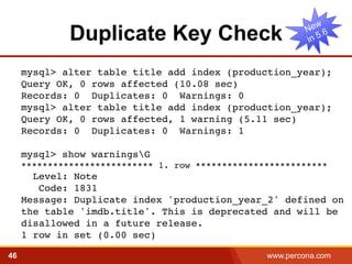 Duplicate Key Check 
mysql> alter table title add index (production_year);! 
Query OK, 0 rows affected (10.08 sec)! 
Records: 0 Duplicates: 0 Warnings: 0! 
mysql> alter table title add index (production_year); 
Query OK, 0 rows affected, 1 warning (5.11 sec) 
Records: 0 Duplicates: 0 Warnings: 1! 
! 
mysql> show warningsG! 
************************* 1. row *************************! 
Level: Note! 
Code: 1831! 
Message: Duplicate index 'production_year_2' defined on 
the table 'imdb.title'. This is deprecated and will be 
disallowed in a future release.! 
1 row in set (0.00 sec)! 
46 www.percona.com 5 
 