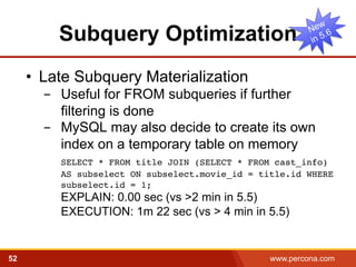 Subquery Optimization 
• Late Subquery Materialization 
- Useful for FROM subqueries if further 
filtering is done 
- MySQL may also decide to create its own 
index on a temporary table on memory 
﻿SELECT * FROM title JOIN (SELECT * FROM cast_info) 
AS subselect ON subselect.movie_id = title.id WHERE 
subselect.id = 1; 
EXPLAIN: 0.00 sec (vs >2 min in 5.5) 
EXECUTION: 1m 22 sec (vs > 4 min in 5.5) 
52 www.percona.com 5 
 