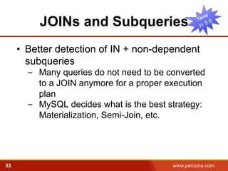 JOINs and Subqueries 
• Better detection of IN + non-dependent 
subqueries 
- Many queries do not need to be converted 
to a JOIN anymore for a proper execution 
plan 
- MySQL decides what is the best strategy: 
Materialization, Semi-Join, etc. 
53 www.percona.com 5 
 
