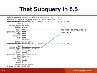 That Subquery in 5.5 
﻿mysql> EXPLAIN SELECT * FROM title WHERE kind_id IN 
(SELECT id FROM kind_type WHERE kind='video game')G 
*************************** 1. row *************************** 
id: 1 
select_type: PRIMARY 
table: title 
type: ALL 
possible_keys: NULL 
key: NULL 
key_len: NULL 
ref: NULL 
rows: 1567676 
Extra: Using where 
An index on title.kind_id 
won't fix it! 
*************************** 2. row *************************** 
id: 2 
select_type: DEPENDENT SUBQUERY 
table: kind_type 
type: const 
possible_keys: PRIMARY,kind_id 
key: kind_id 
key_len: 47 
ref: const 
rows: 1 
Extra: Using index 
2 rows in set (0.00 sec)! 
54 www.percona.com 5 
 