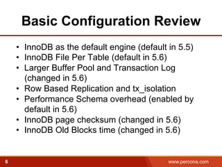 Basic Configuration Review 
• InnoDB as the default engine (default in 5.5) 
• InnoDB File Per Table (default in 5.6) 
• Larger Buffer Pool and Transaction Log 
(changed in 5.6) 
• Row Based Replication and tx_isolation 
• Performance Schema overhead (enabled by 
default in 5.6) 
• InnoDB page checksum (changed in 5.6) 
• InnoDB Old Blocks time (changed in 5.6) 
6 www.percona.com 
 