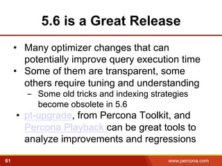 5.6 is a Great Release 
• Many optimizer changes that can 
potentially improve query execution time 
• Some of them are transparent, some 
others require tuning and understanding 
- Some old tricks and indexing strategies 
become obsolete in 5.6 
• pt-upgrade, from Percona Toolkit, and 
Percona Playback can be great tools to 
analyze improvements and regressions 
61 www.percona.com 
 