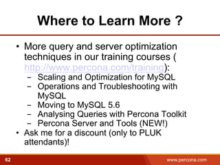 Where to Learn More ? 
• More query and server optimization 
techniques in our training courses ( 
http://www.percona.com/training): 
- Scaling and Optimization for MySQL 
- Operations and Troubleshooting with 
MySQL 
- Moving to MySQL 5.6 
- Analysing Queries with Percona Toolkit 
- Percona Server and Tools (NEW!) 
• Ask me for a discount (only to PLUK 
attendants)! 
62 www.percona.com 
 