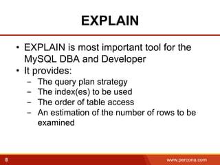 EXPLAIN 
• EXPLAIN is most important tool for the 
MySQL DBA and Developer 
• It provides: 
- The query plan strategy 
- The index(es) to be used 
- The order of table access 
- An estimation of the number of rows to be 
examined! 
8 www.percona.com 5 
 