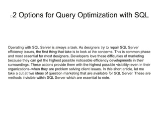 2 Options for Query Optimization with SQL
Operating with SQL Server is always a task. As designers try to repair SQL Server
efficiency issues, the first thing that take is to look at the concerns. This is common phase
and most essential for most designers. Developers love these difficulties of marketing
because they can get the highest possible noticeable efficiency developments in their
surroundings. These actions provide them with the highest possible visibility–even in their
organizations–when they are problem solving client issues. In this short article, let me
take a cut at two ideas of question marketing that are available for SQL Server. These are
methods invisible within SQL Server which are essential to note.
 