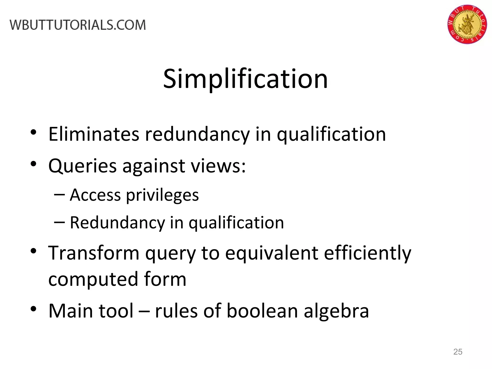Simplification • Eliminates redundancy in qualification • Queries against views: – Access privileges – Redundancy in qualification • Transform query to equivalent efficiently computed form • Main tool – rules of boolean algebra 25 