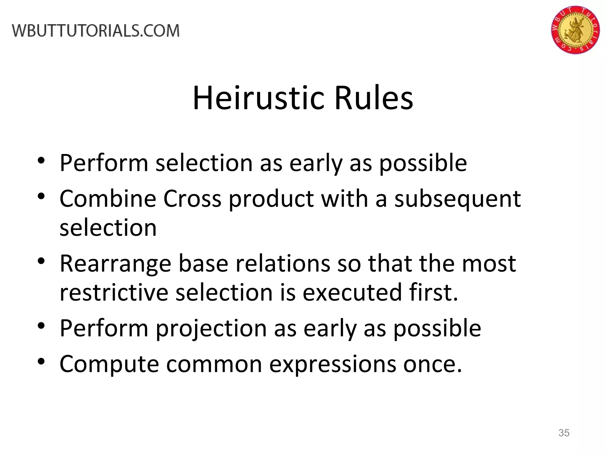 Heirustic Rules • Perform selection as early as possible • Combine Cross product with a subsequent selection • Rearrange base relations so that the most restrictive selection is executed first. • Perform projection as early as possible • Compute common expressions once. 35 