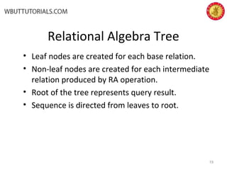 Relational Algebra Tree
• Leaf nodes are created for each base relation.
• Non-leaf nodes are created for each intermediate
relation produced by RA operation.
• Root of the tree represents query result.
• Sequence is directed from leaves to root.
19
 