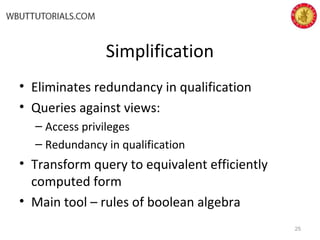 Simplification
• Eliminates redundancy in qualification
• Queries against views:
– Access privileges
– Redundancy in qualification
• Transform query to equivalent efficiently
computed form
• Main tool – rules of boolean algebra
25
 