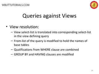 Queries against Views
• View resolution:
– View select-list is translated into corresponding select-list
in the view defining query
– From-list of the query is modified to hold the names of
base tables
– Qualifications from WHERE clause are combined
– GROUP BY and HAVING clauses are modified
26
 