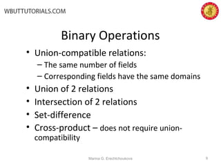 Binary Operations
• Union-compatible relations:
– The same number of fields
– Corresponding fields have the same domains
• Union of 2 relations
• Intersection of 2 relations
• Set-difference
• Cross-product – does not require union-
compatibility
Marina G. Erechtchoukova 9
 