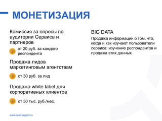 МОНЕТИЗАЦИЯ
Комиссия за опросы по
аудитории Сервиса и
партнеров
Продажа лидов
маркетинговым агентствам
Продажа white label для
корпоративных клиентов
www.queryagent.ru
от 20 руб. за каждого
респондента
от 30 руб. за лид
от 30 тыс. руб./мес.
BIG DATA
Продажа информации о том, что,
когда и как изучают пользователи
сервиса; изучение респондентов и
продажа этих данных
 
