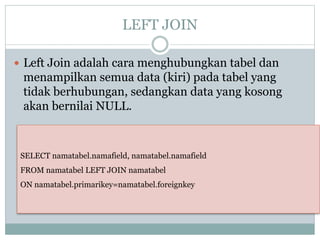 LEFT JOIN
 Left Join adalah cara menghubungkan tabel dan
menampilkan semua data (kiri) pada tabel yang
tidak berhubungan, sedangkan data yang kosong
akan bernilai NULL.
SELECT namatabel.namafield, namatabel.namafield
FROM namatabel LEFT JOIN namatabel
ON namatabel.primarikey=namatabel.foreignkey
 