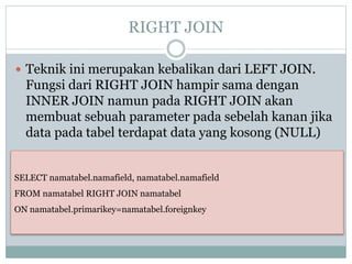 RIGHT JOIN
 Teknik ini merupakan kebalikan dari LEFT JOIN.
Fungsi dari RIGHT JOIN hampir sama dengan
INNER JOIN namun pada RIGHT JOIN akan
membuat sebuah parameter pada sebelah kanan jika
data pada tabel terdapat data yang kosong (NULL)
SELECT namatabel.namafield, namatabel.namafield
FROM namatabel RIGHT JOIN namatabel
ON namatabel.primarikey=namatabel.foreignkey
 