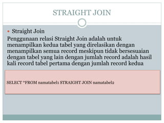 STRAIGHT JOIN
 Straight Join
Penggunaan relasi Straight Join adalah untuk
menampilkan kedua tabel yang direlasikan dengan
menampilkan semua record meskipun tidak bersesuaian
dengan tabel yang lain dengan jumlah record adalah hasil
kali record tabel pertama dengan jumlah record kedua
SELECT *FROM namatabel1 STRAIGHT JOIN namatabel2
 