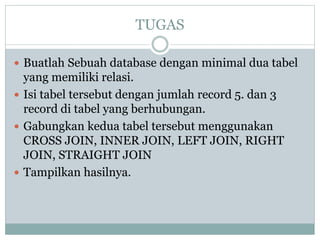 TUGAS
 Buatlah Sebuah database dengan minimal dua tabel
yang memiliki relasi.
 Isi tabel tersebut dengan jumlah record 5. dan 3
record di tabel yang berhubungan.
 Gabungkan kedua tabel tersebut menggunakan
CROSS JOIN, INNER JOIN, LEFT JOIN, RIGHT
JOIN, STRAIGHT JOIN
 Tampilkan hasilnya.
 