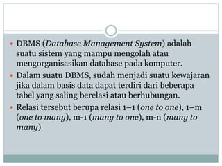  DBMS (Database Management System) adalah
suatu sistem yang mampu mengolah atau
mengorganisasikan database pada komputer.
 Dalam suatu DBMS, sudah menjadi suatu kewajaran
jika dalam basis data dapat terdiri dari beberapa
tabel yang saling berelasi atau berhubungan.
 Relasi tersebut berupa relasi 1–1 (one to one), 1–m
(one to many), m-1 (many to one), m-n (many to
many)
 