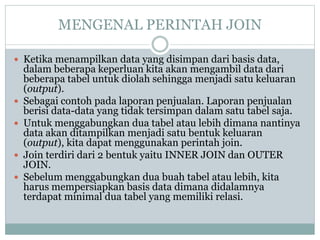 MENGENAL PERINTAH JOIN
 Ketika menampilkan data yang disimpan dari basis data,
dalam beberapa keperluan kita akan mengambil data dari
beberapa tabel untuk diolah sehingga menjadi satu keluaran
(output).
 Sebagai contoh pada laporan penjualan. Laporan penjualan
berisi data-data yang tidak tersimpan dalam satu tabel saja.
 Untuk menggabungkan dua tabel atau lebih dimana nantinya
data akan ditampilkan menjadi satu bentuk keluaran
(output), kita dapat menggunakan perintah join.
 Join terdiri dari 2 bentuk yaitu INNER JOIN dan OUTER
JOIN.
 Sebelum menggabungkan dua buah tabel atau lebih, kita
harus mempersiapkan basis data dimana didalamnya
terdapat minimal dua tabel yang memiliki relasi.
 