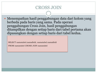 CROSS JOIN
 Menempatkan hasil penggabungan data dari kolom yang
berbeda pada baris yang sama. Pada operasi
penggabungan Cross Join, hasil penggabungan
ditampilkan dengan setiap baris dari tabel pertama akan
dipasangkan dengan setiap baris dari tabel kedua.
SELECT namatabel.namafield, namatabel.namafield
FROM namatabel CROSS JOIN namatabel
 