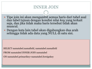 INNER JOIN
 Tipe join ini akan mengambil semua baris dari tabel asal
dan tabel tujuan dengan kondisi nilai key yang terkait
saja, dan jika tidak maka baris tersebut tidak akan
muncul.
 Dengan kata lain tabel akan digabungkan dua arah
sehingga tidak ada data yang NULL di satu sisi.
SELECT namatabel.namafield, namatabel.namafield
FROM namatabel INNER JOIN namatabel
ON namatabel.primarikey=namatabel.foreignkey
 