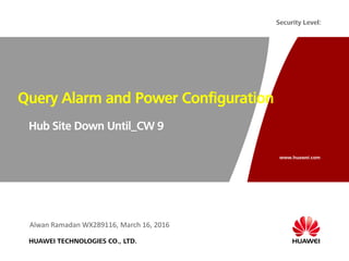 www.huawei.com
Security Level:
HUAWEI TECHNOLOGIES CO., LTD.
Query Alarm and Power Configuration
Hub Site Down Until_CW 9
Alwan Ramadan WX289116, March 16, 2016
 