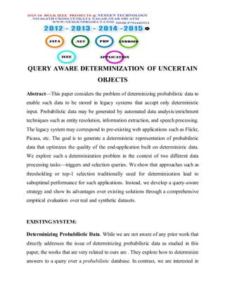 QUERY AWARE DETERMINIZATION OF UNCERTAIN
OBJECTS
Abstract—This paper considers the problem of determinizing probabilistic data to
enable such data to be stored in legacy systems that accept only deterministic
input. Probabilistic data may be generated by automated data analysis/enrichment
techniques such as entity resolution, information extraction, and speech processing.
The legacy system may correspond to pre-existing web applications such as Flickr,
Picasa, etc. The goal is to generate a deterministic representation of probabilistic
data that optimizes the quality of the end-application built on deterministic data.
We explore such a determinization problem in the context of two different data
processing tasks—triggers and selection queries. We show that approaches such as
thresholding or top-1 selection traditionally used for determinization lead to
suboptimal performance for such applications. Instead, we develop a query-aware
strategy and show its advantages over existing solutions through a comprehensive
empirical evaluation over real and synthetic datasets.
EXISTING SYSTEM:
Determinizing Probabilistic Data. While we are not aware of any prior work that
directly addresses the issue of determinizing probabilistic data as studied in this
paper, the works that are very related to ours are . They explore how to determinize
answers to a query over a probabilistic database. In contrast, we are interested in
 
