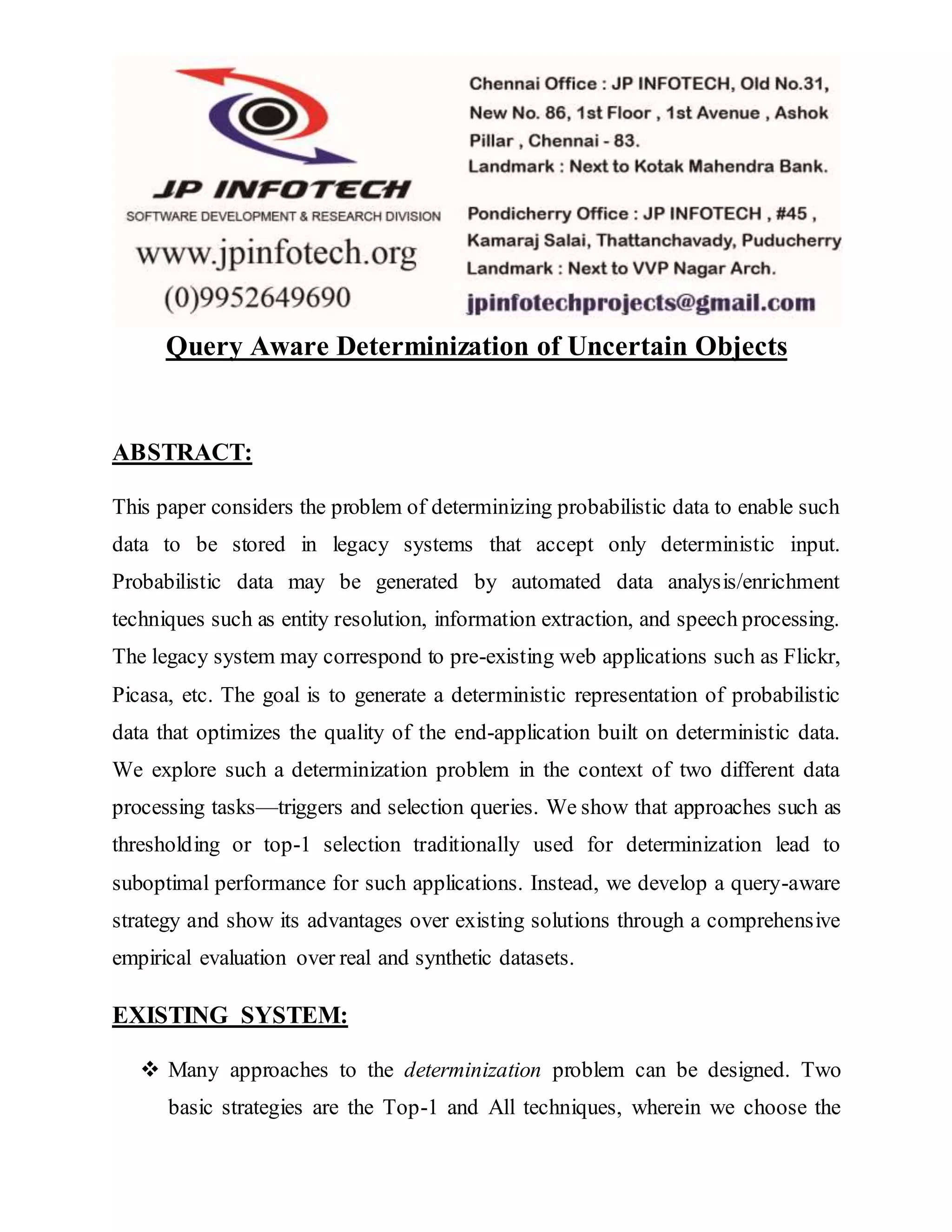 Query Aware Determinization of Uncertain Objects
ABSTRACT:
This paper considers the problem of determinizing probabilistic data to enable such
data to be stored in legacy systems that accept only deterministic input.
Probabilistic data may be generated by automated data analysis/enrichment
techniques such as entity resolution, information extraction, and speech processing.
The legacy system may correspond to pre-existing web applications such as Flickr,
Picasa, etc. The goal is to generate a deterministic representation of probabilistic
data that optimizes the quality of the end-application built on deterministic data.
We explore such a determinization problem in the context of two different data
processing tasks—triggers and selection queries. We show that approaches such as
thresholding or top-1 selection traditionally used for determinization lead to
suboptimal performance for such applications. Instead, we develop a query-aware
strategy and show its advantages over existing solutions through a comprehensive
empirical evaluation over real and synthetic datasets.
EXISTING SYSTEM:
 Many approaches to the determinization problem can be designed. Two
basic strategies are the Top-1 and All techniques, wherein we choose the
 