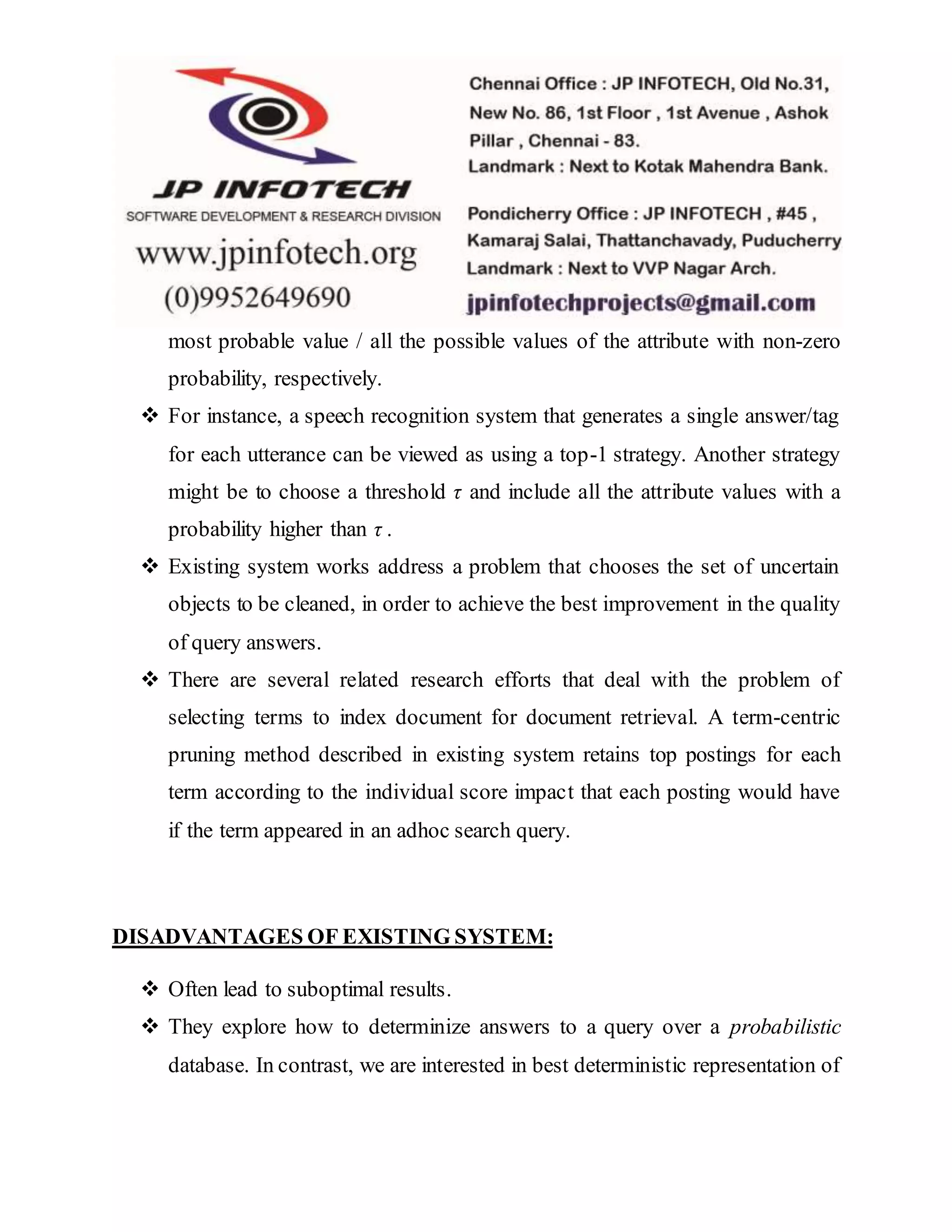 most probable value / all the possible values of the attribute with non-zero
probability, respectively.
 For instance, a speech recognition system that generates a single answer/tag
for each utterance can be viewed as using a top-1 strategy. Another strategy
might be to choose a threshold τ and include all the attribute values with a
probability higher than τ .
 Existing system works address a problem that chooses the set of uncertain
objects to be cleaned, in order to achieve the best improvement in the quality
of query answers.
 There are several related research efforts that deal with the problem of
selecting terms to index document for document retrieval. A term-centric
pruning method described in existing system retains top postings for each
term according to the individual score impact that each posting would have
if the term appeared in an adhoc search query.
DISADVANTAGES OF EXISTING SYSTEM:
 Often lead to suboptimal results.
 They explore how to determinize answers to a query over a probabilistic
database. In contrast, we are interested in best deterministic representation of
 