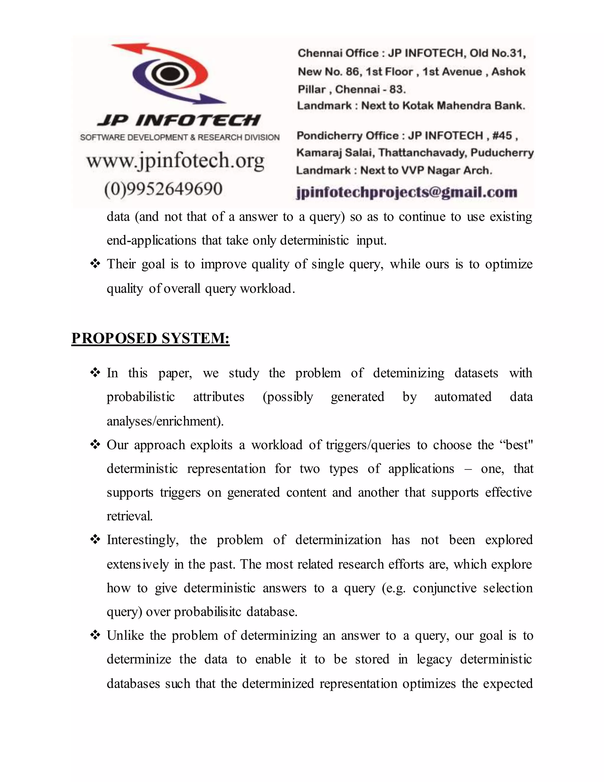 data (and not that of a answer to a query) so as to continue to use existing
end-applications that take only deterministic input.
 Their goal is to improve quality of single query, while ours is to optimize
quality of overall query workload.
PROPOSED SYSTEM:
 In this paper, we study the problem of deteminizing datasets with
probabilistic attributes (possibly generated by automated data
analyses/enrichment).
 Our approach exploits a workload of triggers/queries to choose the “best"
deterministic representation for two types of applications – one, that
supports triggers on generated content and another that supports effective
retrieval.
 Interestingly, the problem of determinization has not been explored
extensively in the past. The most related research efforts are, which explore
how to give deterministic answers to a query (e.g. conjunctive selection
query) over probabilisitc database.
 Unlike the problem of determinizing an answer to a query, our goal is to
determinize the data to enable it to be stored in legacy deterministic
databases such that the determinized representation optimizes the expected
 