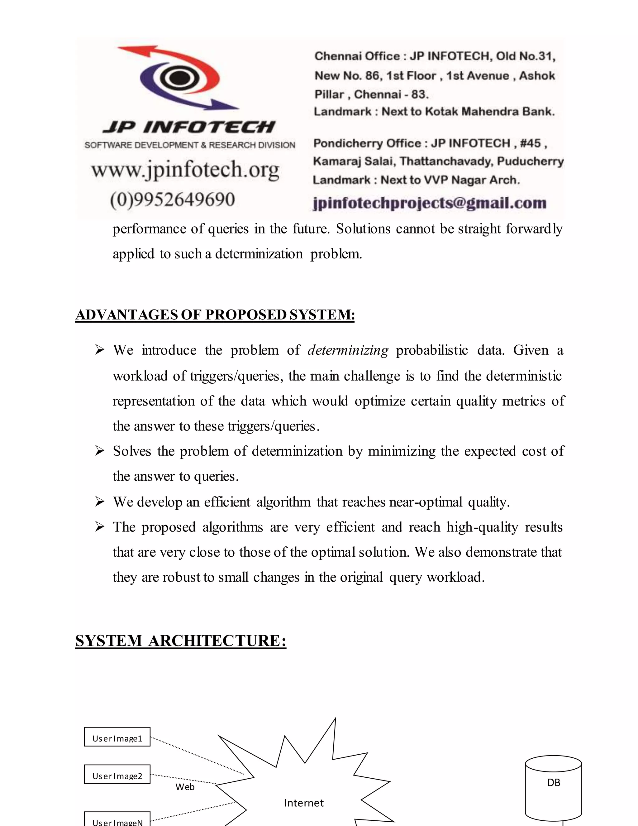 performance of queries in the future. Solutions cannot be straight forwardly
applied to such a determinization problem.
ADVANTAGES OF PROPOSED SYSTEM:
 We introduce the problem of determinizing probabilistic data. Given a
workload of triggers/queries, the main challenge is to find the deterministic
representation of the data which would optimize certain quality metrics of
the answer to these triggers/queries.
 Solves the problem of determinization by minimizing the expected cost of
the answer to queries.
 We develop an efficient algorithm that reaches near-optimal quality.
 The proposed algorithms are very efficient and reach high-quality results
that are very close to those of the optimal solution. We also demonstrate that
they are robust to small changes in the original query workload.
SYSTEM ARCHITECTURE:
User Image1
User Image2
User ImageN
Internet
DBWeb
 