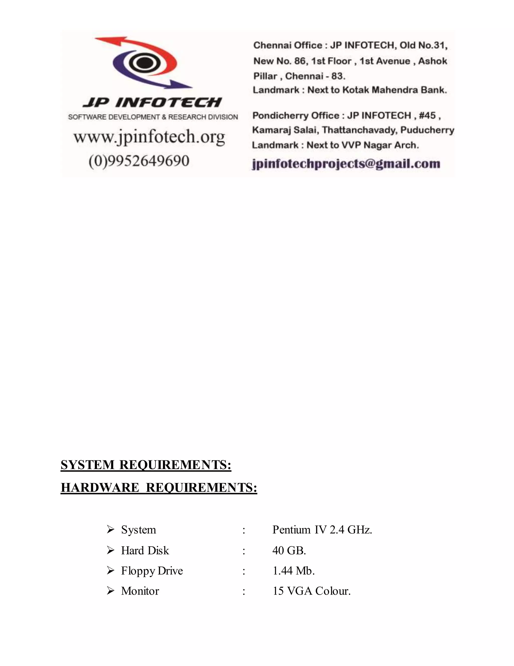 SYSTEM REQUIREMENTS:
HARDWARE REQUIREMENTS:
 System : Pentium IV 2.4 GHz.
 Hard Disk : 40 GB.
 Floppy Drive : 1.44 Mb.
 Monitor : 15 VGA Colour.
 