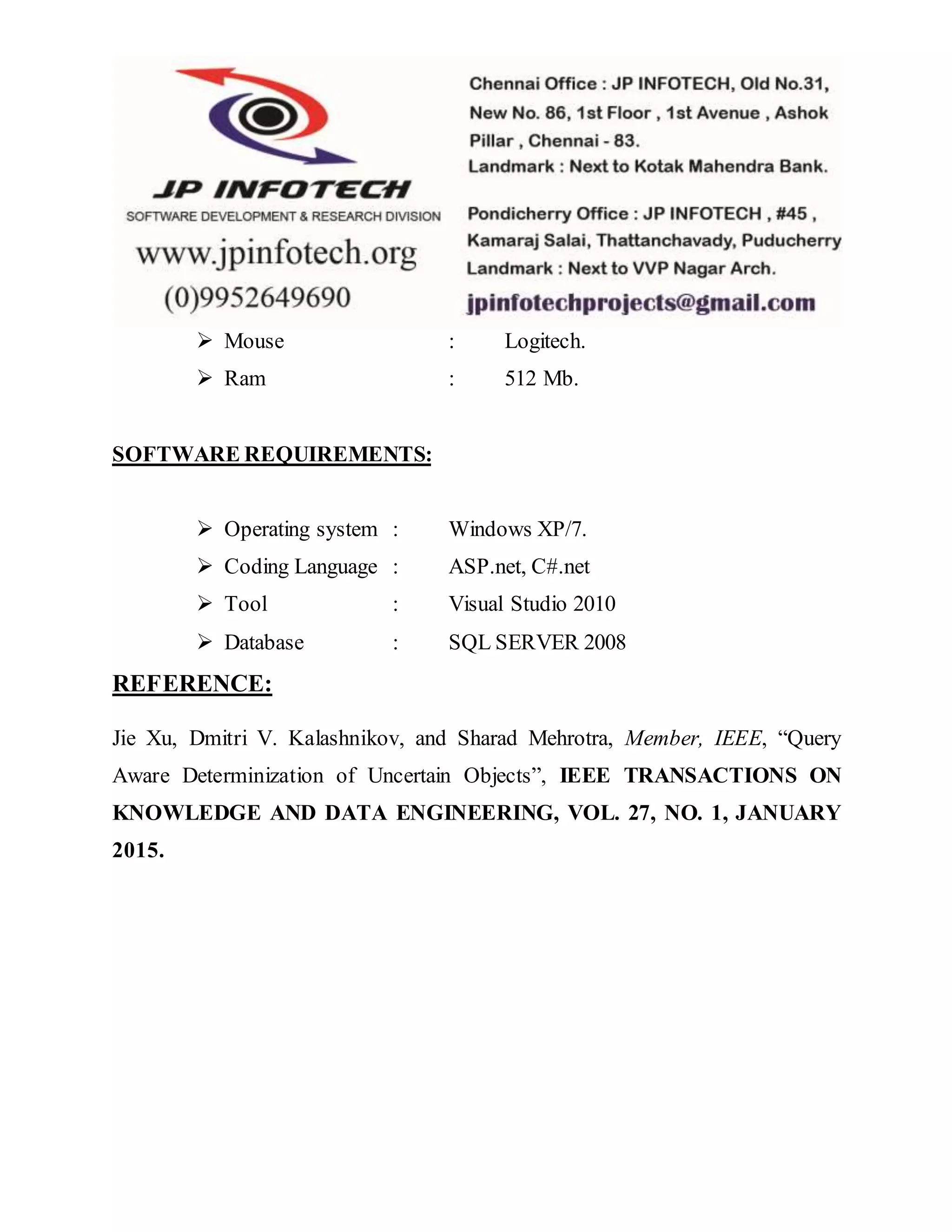  Mouse : Logitech.
 Ram : 512 Mb.
SOFTWARE REQUIREMENTS:
 Operating system : Windows XP/7.
 Coding Language : ASP.net, C#.net
 Tool : Visual Studio 2010
 Database : SQL SERVER 2008
REFERENCE:
Jie Xu, Dmitri V. Kalashnikov, and Sharad Mehrotra, Member, IEEE, “Query
Aware Determinization of Uncertain Objects”, IEEE TRANSACTIONS ON
KNOWLEDGE AND DATA ENGINEERING, VOL. 27, NO. 1, JANUARY
2015.
 