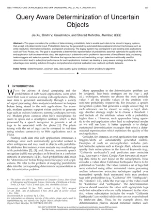 IEEE TRANSACTIONS ON KNOWLEDGE AND DATA ENGINEERING, VOL. 27, NO. 1, JANUARY 2015 207
Query Aware Determinization of Uncertain
Objects
Jie Xu, Dmitri V. Kalashnikov, and Sharad Mehrotra, Member, IEEE
Abstract—This paper considers the problem of determinizing probabilistic data to enable such data to be stored in legacy systems
that accept only deterministic input. Probabilistic data may be generated by automated data analysis/enrichment techniques such as
entity resolution, information extraction, and speech processing. The legacy system may correspond to pre-existing web applications
such as Flickr, Picasa, etc. The goal is to generate a deterministic representation of probabilistic data that optimizes the quality of the
end-application built on deterministic data. We explore such a determinization problem in the context of two different data processing
tasks—triggers and selection queries. We show that approaches such as thresholding or top-1 selection traditionally used for
determinization lead to suboptimal performance for such applications. Instead, we develop a query-aware strategy and show its
advantages over existing solutions through a comprehensive empirical evaluation over real and synthetic datasets.
Index Terms—Determinzation, uncertain data, data quality, query workload, branch and bound algorithm
1 INTRODUCTION
WITH the advent of cloud computing and the
proliferation of web-based applications, users often
store their data in various existing web applications. Often,
user data is generated automatically through a variety
of signal processing, data analysis/enrichment techniques
before being stored in the web applications. For exam-
ple, modern cameras support vision analysis to generate
tags such as indoors/outdoors, scenery, landscape/portrait,
etc. Modern photo cameras often have microphones for
users to speak out a descriptive sentence which is then
processed by a speech recognizer to generate a set of
tags to be associated with the photo [1]. The photo
(along with the set of tags) can be streamed in real-time
using wireless connectivity to Web applications such as
Flickr.
Pushing such data into web applications introduces a
challenge since such automatically generated content is
often ambiguous and may result in objects with probabilis-
tic attributes. For instance, vision analysis may result in tags
with probabilities [2], [3], and, likewise, automatic speech
recognizer (ASR) may produce an N-best list or a confusion
network of utterances [1], [4]. Such probabilistic data must
be “determinized" before being stored in legacy web appli-
cations. We refer to the problem of mapping probabilistic
data into the corresponding deterministic representation as
the determinization problem.
• The authors are with the Department of Computer Science, Bren School
of Information and Computer Science, University of California at Irvine,
Irvine, CA 92617 USA. E-mail: {jiex, dvk, sharad}@ics.uci.edu.
Manuscript received 31 Jan. 2013; revised 18 Sep. 2013; accepted
18 Oct. 2013. Date of publication 3 Nov. 2013; date of current version
1 Dec. 2014.
Recommended for acceptance by L. Chen.
For information on obtaining reprints of this article, please send e-mail to:
reprints@ieee.org, and reference the Digital Object Identiﬁer below.
Digital Object Identiﬁer 10.1109/TKDE.2013.170
Many approaches to the determinization problem can
be designed. Two basic strategies are the Top-1 and
All techniques, wherein we choose the most probable
value / all the possible values of the attribute with
non-zero probability, respectively. For instance, a speech
recognition system that generates a single answer/tag for
each utterance can be viewed as using a top-1 strat-
egy. Another strategy might be to choose a threshold τ
and include all the attribute values with a probability
higher than τ. However, such approaches being agnos-
tic to the end-application often lead to suboptimal results
as we will see later. A better approach is to design
customized determinization strategies that select a deter-
minized representation which optimizes the quality of the
end-application.
Consider, for instance, an end application that supports
triggers/alerts on automatically generated content.
Examples of such an end-application includes pub-
lish/subscibe systems such as Google Alert, wherein users
specify their subscriptions in the form of keywords (e.g.,
“California earthquake") and predicates over metadata
(e.g., data type is video). Google Alert forwards all match-
ing data items to user based on the subscriptions. Now
consider a video about California Earthquake that is to be
published on Youtube. The video contains a set of tags that
were extracted using either automated vision processing
and/or information extraction techniques applied over
transcribed speech. Such automated tools may produce
tags with probabilities (e.g, “California": 0.9, “earthquake":
0.6, “election": 0.7), while the true tags of the video could
be “California" and “earthquake". The determinization
process should associate the video with appropriate tags
such that subscribers who are really interested in the video
(i.e., whose subscription includes the words “California
Earthquake") are notiﬁed while other are not overwhelmed
by irrelevant data. Thus, in the example above, the
determinization process should minimize metrics such
1041-4347 c 2013 IEEE. Personal use is permitted, but republication/redistribution requires IEEE permission.
See http://www.ieee.org/publications_standards/publications/rights/index.html for more information.
 