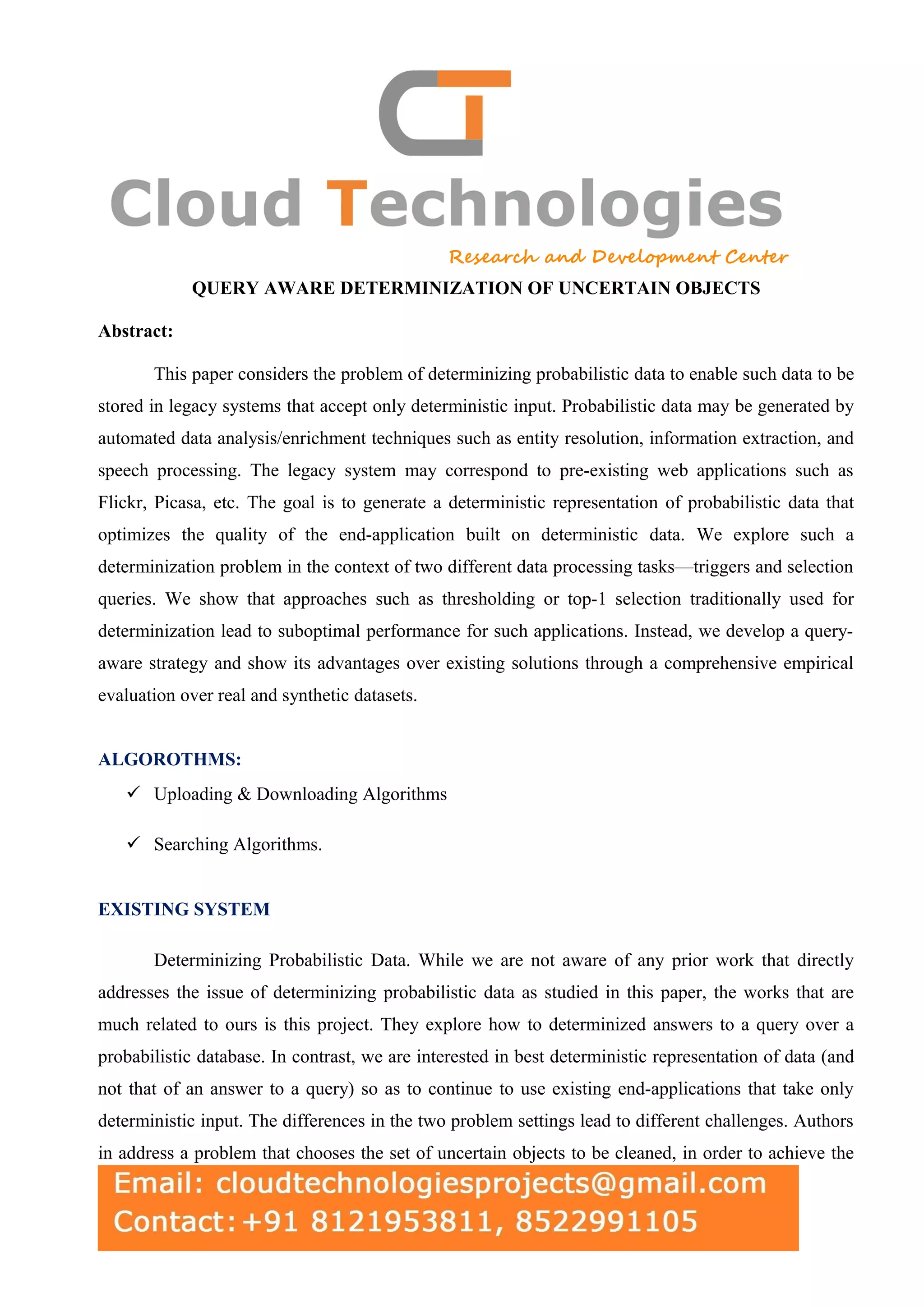 QUERY AWARE DETERMINIZATION OF UNCERTAIN OBJECTS Abstract: This paper considers the problem of determinizing probabilistic data to enable such data to be stored in legacy systems that accept only deterministic input. Probabilistic data may be generated by automated data analysis/enrichment techniques such as entity resolution, information extraction, and speech processing. The legacy system may correspond to pre-existing web applications such as Flickr, Picasa, etc. The goal is to generate a deterministic representation of probabilistic data that optimizes the quality of the end-application built on deterministic data. We explore such a determinization problem in the context of two different data processing tasks—triggers and selection queries. We show that approaches such as thresholding or top-1 selection traditionally used for determinization lead to suboptimal performance for such applications. Instead, we develop a query- aware strategy and show its advantages over existing solutions through a comprehensive empirical evaluation over real and synthetic datasets. ALGOROTHMS:  Uploading & Downloading Algorithms  Searching Algorithms. EXISTING SYSTEM Determinizing Probabilistic Data. While we are not aware of any prior work that directly addresses the issue of determinizing probabilistic data as studied in this paper, the works that are much related to ours is this project. They explore how to determinized answers to a query over a probabilistic database. In contrast, we are interested in best deterministic representation of data (and not that of an answer to a query) so as to continue to use existing end-applications that take only deterministic input. The differences in the two problem settings lead to different challenges. Authors in address a problem that chooses the set of uncertain objects to be cleaned, in order to achieve the 