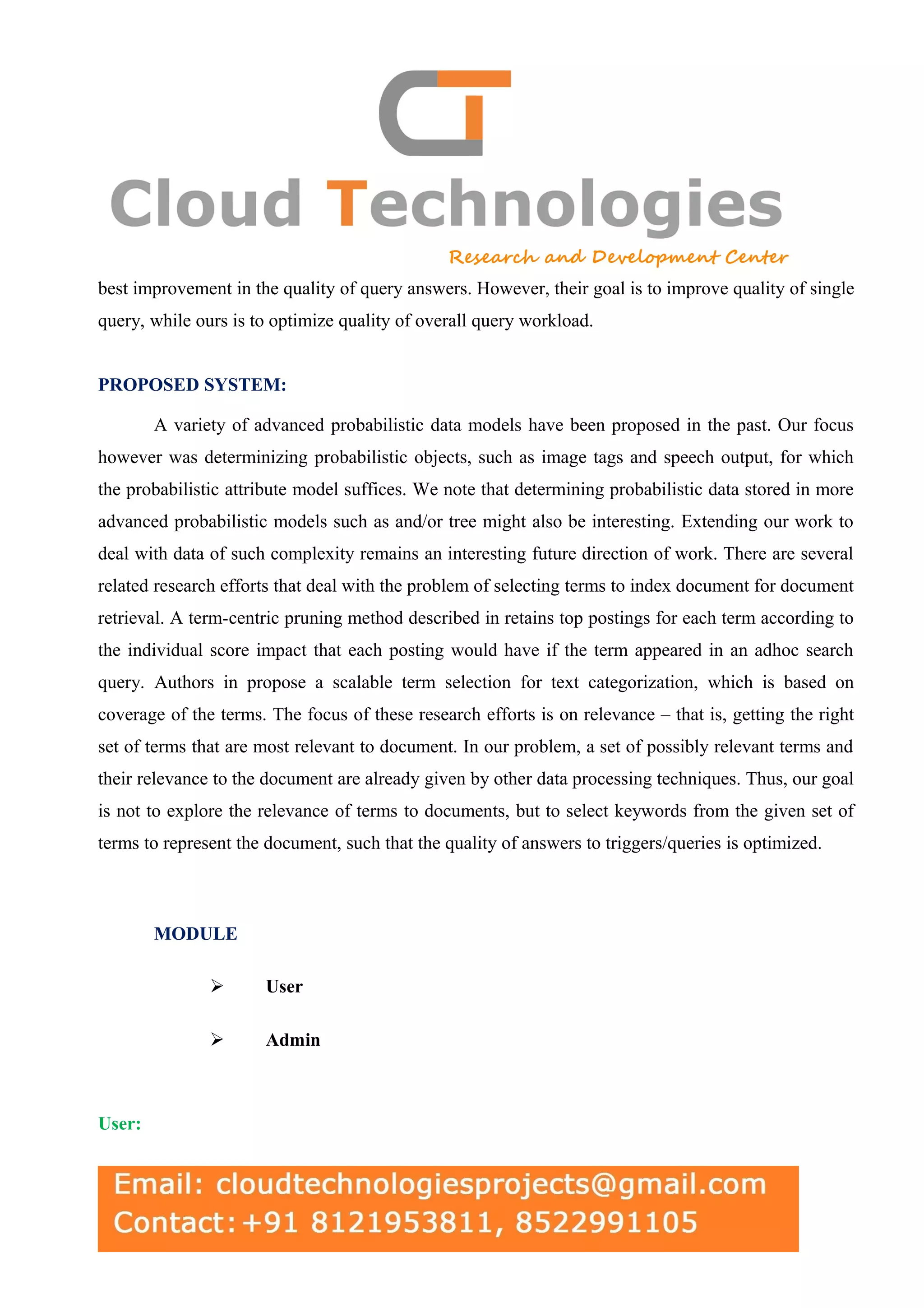 best improvement in the quality of query answers. However, their goal is to improve quality of single query, while ours is to optimize quality of overall query workload. PROPOSED SYSTEM: A variety of advanced probabilistic data models have been proposed in the past. Our focus however was determinizing probabilistic objects, such as image tags and speech output, for which the probabilistic attribute model suffices. We note that determining probabilistic data stored in more advanced probabilistic models such as and/or tree might also be interesting. Extending our work to deal with data of such complexity remains an interesting future direction of work. There are several related research efforts that deal with the problem of selecting terms to index document for document retrieval. A term-centric pruning method described in retains top postings for each term according to the individual score impact that each posting would have if the term appeared in an adhoc search query. Authors in propose a scalable term selection for text categorization, which is based on coverage of the terms. The focus of these research efforts is on relevance – that is, getting the right set of terms that are most relevant to document. In our problem, a set of possibly relevant terms and their relevance to the document are already given by other data processing techniques. Thus, our goal is not to explore the relevance of terms to documents, but to select keywords from the given set of terms to represent the document, such that the quality of answers to triggers/queries is optimized. MODULE  User  Admin User: 