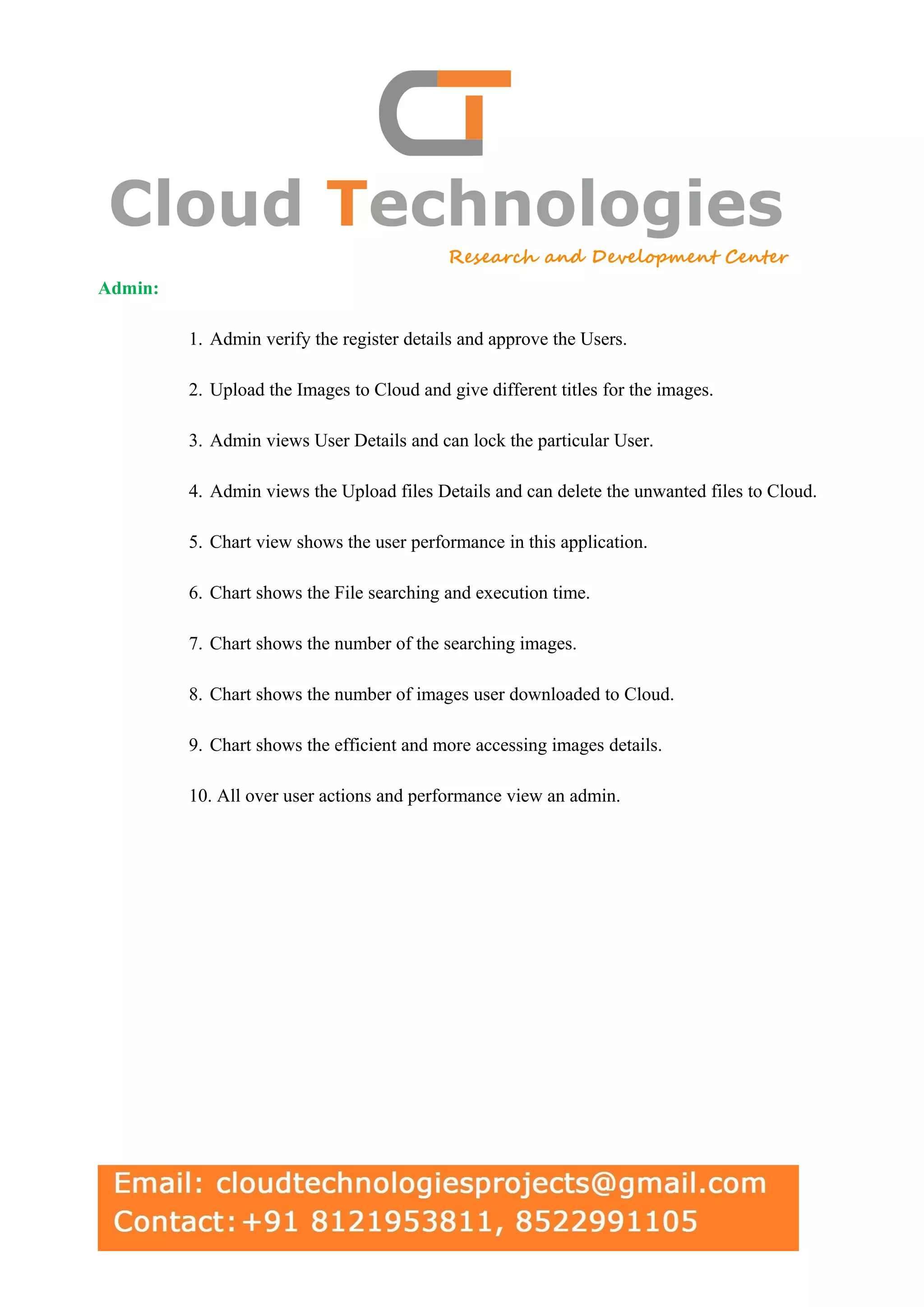 Admin: 1. Admin verify the register details and approve the Users. 2. Upload the Images to Cloud and give different titles for the images. 3. Admin views User Details and can lock the particular User. 4. Admin views the Upload files Details and can delete the unwanted files to Cloud. 5. Chart view shows the user performance in this application. 6. Chart shows the File searching and execution time. 7. Chart shows the number of the searching images. 8. Chart shows the number of images user downloaded to Cloud. 9. Chart shows the efficient and more accessing images details. 10. All over user actions and performance view an admin. 