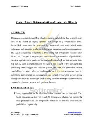 IEEE PROJECT ABSTRACT DATA MINING
SOFTRONIICS www.softroniics.in
PALAKKAD || CALICUT || COIMBATORE 9037291113, 9995970405
Query Aware Determinization of Uncertain Objects
ABSTRACT:
This paper considers the problem of determinizing probabilistic data to enable such
data to be stored in legacy systems that accept only deterministic input.
Probabilistic data may be generated by automated data analysis/enrichment
techniques such as entity resolution, information extraction, and speech processing.
The legacy system may correspond to pre-existing web applications such as Flickr,
Picasa, etc. The goal is to generate a deterministic representation of probabilistic
data that optimizes the quality of the end-application built on deterministic data.
We explore such a determinization problem in the context of two different data
processing tasks—triggers and selection queries. We show that approaches such as
thresholding or top-1 selection traditionally used for determinization lead to
suboptimal performance for such applications. Instead, we develop a query-aware
strategy and show its advantages over existing solutions through a comprehensive
empirical evaluation over real and synthetic datasets.
EXISTING SYSTEM:
 Many approaches to the determinization problem can be designed. Two
basic strategies are the Top-1 and All techniques, wherein we choose the
most probable value / all the possible values of the attribute with non-zero
probability, respectively.
 