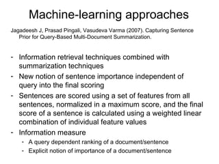 Machine-learning approaches Jagadeesh J, Prasad Pingali, Vasudeva Varma (2007).  Capturing Sentence Prior for Query-Based Multi-Document Summarization.  Information retrieval techniques combined with summarization techniques New notion of sentence importance independent of query into the final scoring Sentences are scored using a set of features from all sentences, normalized in a maximum score, and the final score of a sentence is calculated using a weighted linear combination of individual feature values Information measure A query dependent ranking of a document/sentence Explicit notion of importance of a document/sentence 