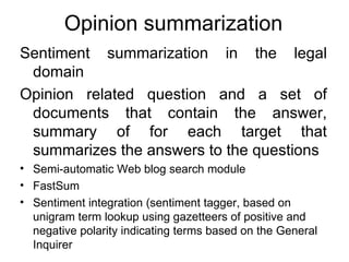 Opinion summarization Sentiment summarization in the legal domain Opinion related question and a set of documents that contain the answer, summary of for each target that summarizes the answers to the questions Semi-automatic Web blog search module FastSum Sentiment integration (sentiment tagger, based on unigram term lookup using gazetteers of positive and negative polarity indicating terms based on the General Inquirer 