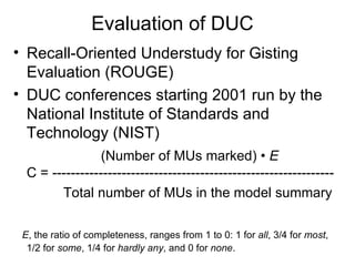 Evaluation of DUC Recall-Oriented Understudy for Gisting Evaluation  (ROUGE) DUC conferences starting 2001 run by the National Institute of Standards and Technology (NIST) (Number of MUs marked) •  E C = ------------------------------------------------------------- Total number of MUs in the model summary E , the ratio of completeness, ranges from 1 to 0: 1 for   all , 3/4 for  most , 1/2 for  some , 1/4 for  hardly any , and 0   for  none . 