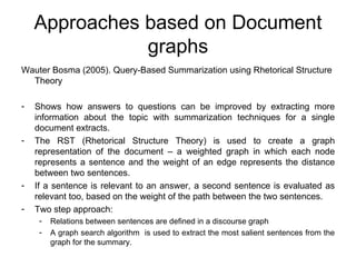Approaches based on Document graphs Wauter Bosma (2005). Query-Based Summarization using Rhetorical Structure Theory Shows how answers to questions can be improved by extracting more information about the topic with summarization techniques for a single document extracts. The RST (Rhetorical Structure Theory) is used to create a graph representation of the document – a weighted graph in which each node represents a sentence and the weight of an edge represents the distance between two sentences. If a sentence is relevant to an answer, a second sentence is evaluated as relevant too, based on the weight of the path between the two sentences. Two step approach: Relations between sentences are defined in a discourse graph A graph search algorithm  is used to extract the most salient sentences from the graph for the summary.  