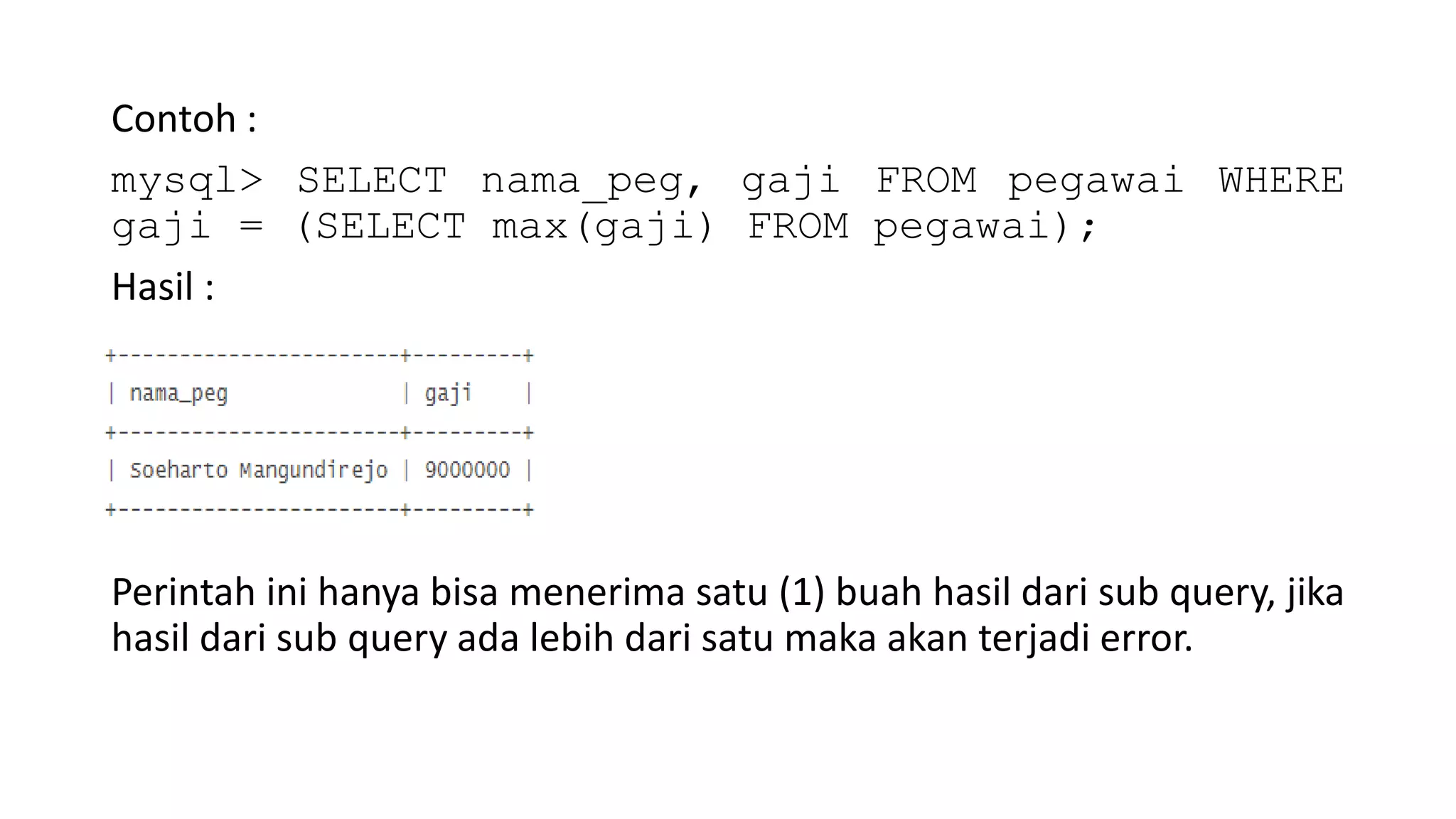 Contoh :
mysql> SELECT nama_peg, gaji FROM pegawai WHERE
gaji = (SELECT max(gaji) FROM pegawai);
Hasil :
Perintah ini hanya bisa menerima satu (1) buah hasil dari sub query, jika
hasil dari sub query ada lebih dari satu maka akan terjadi error.
 