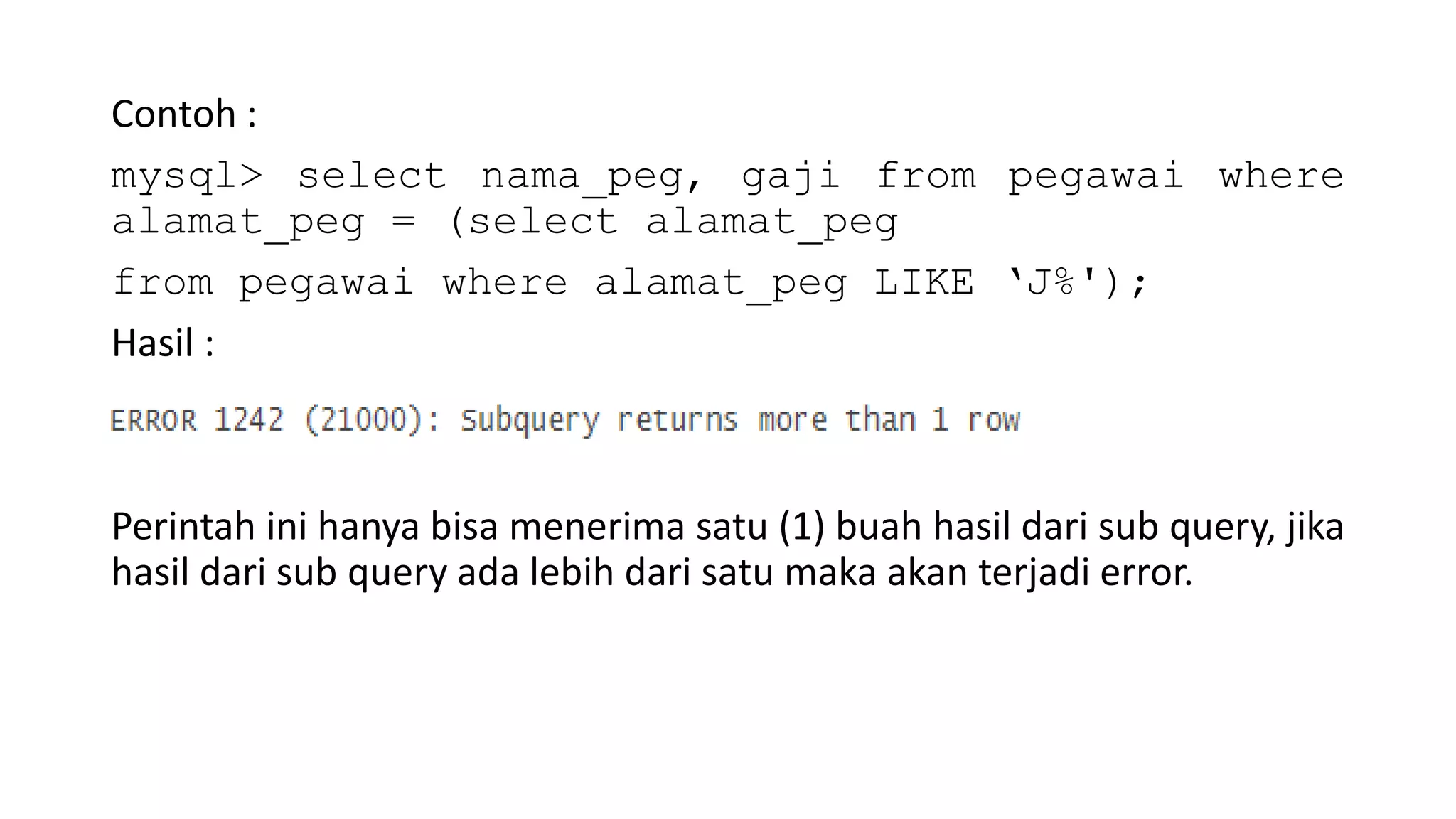 Contoh :
mysql> select nama_peg, gaji from pegawai where
alamat_peg = (select alamat_peg
from pegawai where alamat_peg LIKE ‘J%');
Hasil :
Perintah ini hanya bisa menerima satu (1) buah hasil dari sub query, jika
hasil dari sub query ada lebih dari satu maka akan terjadi error.
 