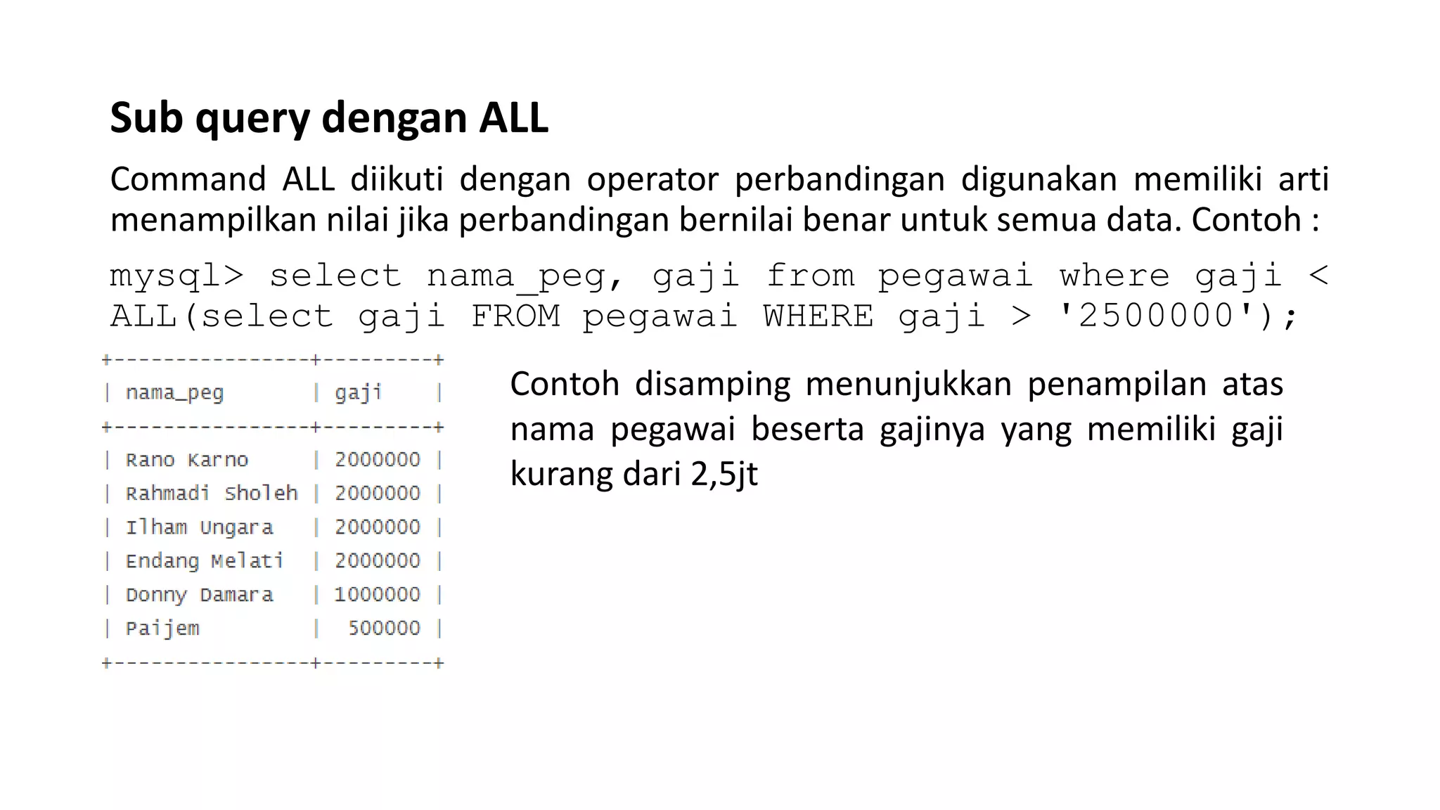 Sub query dengan ALL
Command ALL diikuti dengan operator perbandingan digunakan memiliki arti
menampilkan nilai jika perbandingan bernilai benar untuk semua data. Contoh :
mysql> select nama_peg, gaji from pegawai where gaji <
ALL(select gaji FROM pegawai WHERE gaji > '2500000');
Contoh disamping menunjukkan penampilan atas
nama pegawai beserta gajinya yang memiliki gaji
kurang dari 2,5jt
 