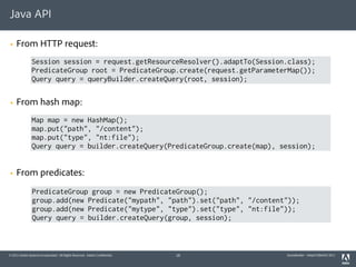 Java API

§   From HTTP request:
                Session session = request.getResourceResolver().adaptTo(Session.class);
                PredicateGroup root = PredicateGroup.create(request.getParameterMap());
                Query query = queryBuilder.createQuery(root, session);

§   From hash map:
                Map map = new HashMap();
                map.put("path", "/content");
                map.put("type", "nt:file");
                Query query = builder.createQuery(PredicateGroup.create(map), session);


§   From predicates:
                PredicateGroup group = new PredicateGroup();
                group.add(new Predicate("mypath", "path").set("path", "/content"));
                group.add(new Predicate("mytype", "type").set("type", "nt:file"));
                Query query = builder.createQuery(group, session);



© 2011 Adobe Systems Incorporated. All Rights Reserved. Adobe Confidential.   18   QueryBuilder - AdaptTo(Berlin) 2011
 