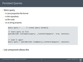 Persisted Queries

§   Store query
     §   in Java properties file format
     §   in the repository
     §   as file node
     §   or as string property

                  Query query = .... // create query normally

                  // store query as file
                  queryBuilder.storeQuery(query, „/content/myquery“, true, session);


                  // load it again
                  Query query = queryBuilder.loadQuery(„/content/myquery“, session);



§   List component allows this



© 2011 Adobe Systems Incorporated. All Rights Reserved. Adobe Confidential.   19   QueryBuilder - AdaptTo(Berlin) 2011
 